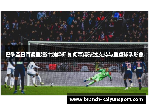 巴黎圣日耳曼重建计划解析 如何赢得球迷支持与重塑球队形象