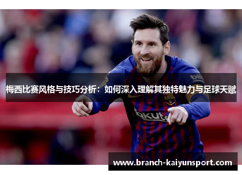 梅西比赛风格与技巧分析：如何深入理解其独特魅力与足球天赋