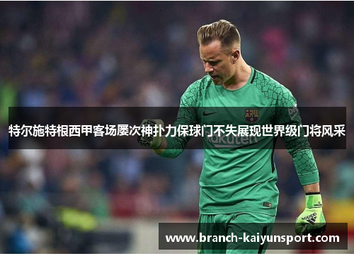 特尔施特根西甲客场屡次神扑力保球门不失展现世界级门将风采